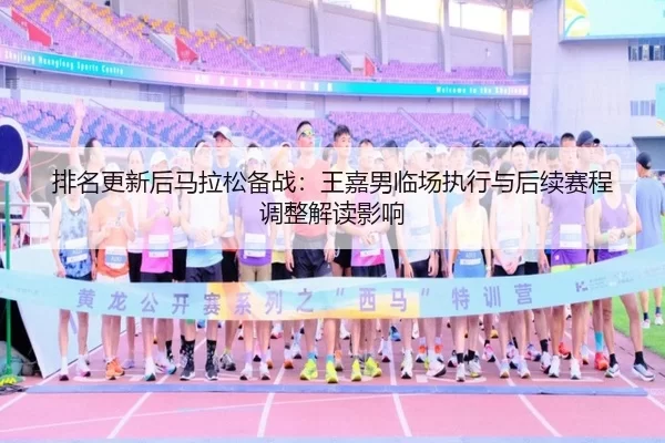 排名更新后马拉松备战：王嘉男临场执行与后续赛程调整解读影响
